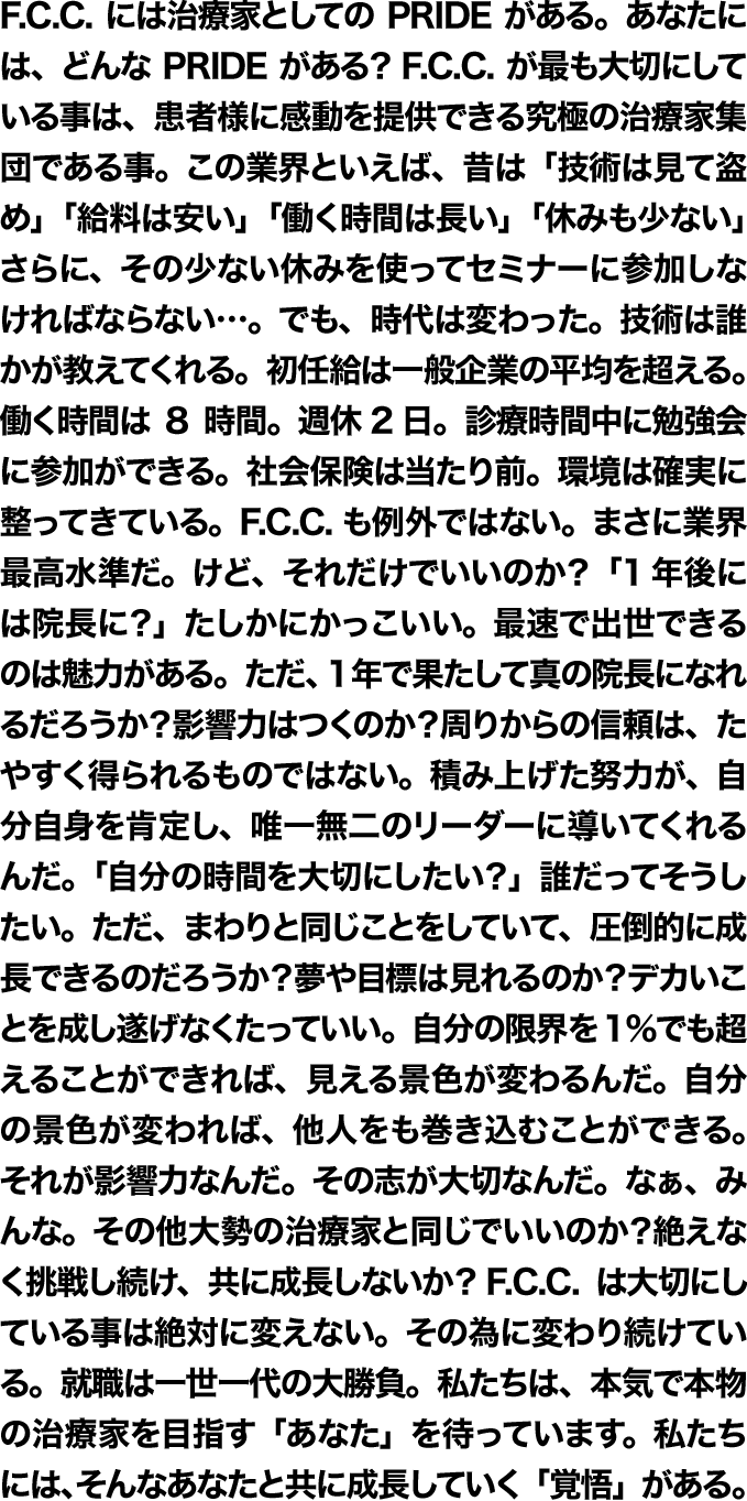 F.C.C.には治療家としてのPRIDEがある。あなたには、どんなPRIDEがある？F.C.C.が一番大切にしているのは、患者様に感動を提供できる究極の治療家集団である事。この業界といえば、昔は「技術は見て盗め」、「給料は安い」、「働く時間は長い」、「休みも少ない」。その少ない休みを使ってセミナーに参加しなければならない…。でも、時代は変わった。技術は誰かが教えてくれる。初任給は一般企業の平均を超える。働く時間は8時間。週休2日。診療時間中に勉強会に参加。社会保険は当たり前。環境は確実に整ってきている。F.C.C.はすでに業界最高水準だ。けど、それだけでいいのか？「1年後には院長に？」たしかにかっこいい。最速で出世できるのは魅力がある。ただ、1年で果たして真の院長になれるだろうか？影響力はつくのか？周りからの信頼は、たやすく得られるものではない。積み上げた努力が、自分を肯定し、自信に満ち溢れた存在になるんだ。「自分の時間を大切にしたい？」誰だってそうしたい。ただ、まわりと同じことをしていて、圧倒的に成長できるのだろうか？夢や目標は見れるのか？デカいことを成し遂げなくたっていい。自分の限界を1％でも超えることができれば、見える景色が変わるんだ。自分の景色が変われば、他人をも巻き込むことができる。それが影響力なんだ。なぁ、みんな。その他大勢の治療家と同じでいいのか？絶えなく挑戦し続け、共に成長しないか？F.C.C.は大切にしている事は絶対に変えない。その為に変わり続けている。就職は、一世一代の大勝負。本気で本物の治療家を目指す「あなた」を待っています。私たちには、そんなあなたと共に成長していく「覚悟」がある。